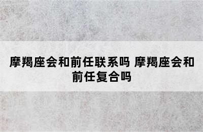 摩羯座会和前任联系吗 摩羯座会和前任复合吗